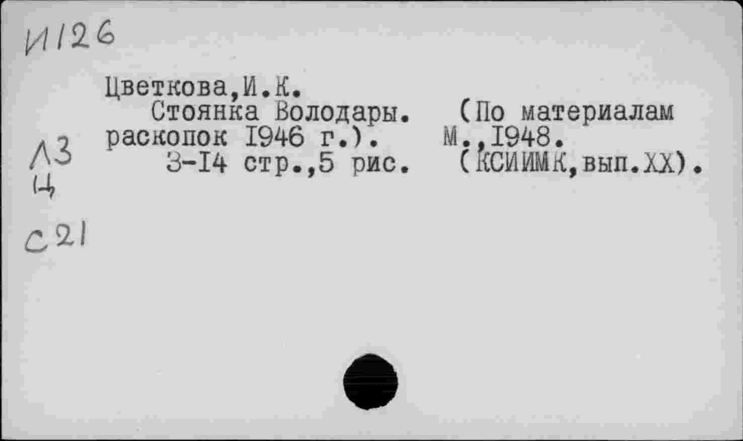 ﻿
A3 Ц
Цветкова,И.К.
Стоянка Володары. (По материалам расколок 1946 г.).	М.,1948.
3-14 стр.,5 рис. (КСИИМК,вып.ХХ)•
СДІ